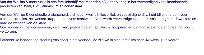 Van der Wel las & constructie is een familiebedrijf met meer dan 58 jaar ervaring in het vervaardigen van uiteenlopende producten van staal, RVS, aluminium en cortenstaal. Van der Wel las & constructie onderscheidt zich door kwaliteit, flexibiliteit en veelzijdigheid. U kunt bij ons terecht voor staalconstructies, hekwerken, trappen en divers maatwerk. Alles wordt vervaardigd door onze vakkundige medewerkers en naar de wensen van de klant. Ook kunnen wij het conserveren, verzinken, poedercoaten, spuiten, schopperen en de montage en de engineering voor u verzorgen. Persoonlijke benadering staat bij ons hoog in het vaandel. Zo zijn we in staat om alles naar uw wens uit te voeren.