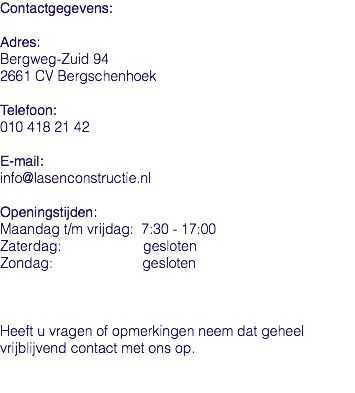 Contactgegevens: Adres: Bergweg-Zuid 94 2661 CV Bergschenhoek Telefoon: 010 418 21 42 E-mail: info@lasenconstructie.nl Openingstijden: Maandag t/m vrijdag: 7:30 - 17:00 Zaterdag: gesloten Zondag: gesloten Heeft u vragen of opmerkingen neem dat geheel vrijblijvend contact met ons op. 