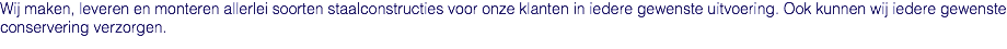 Wij maken, leveren en monteren allerlei soorten staalconstructies voor onze klanten in iedere gewenste uitvoering. Ook kunnen wij iedere gewenste conservering verzorgen.