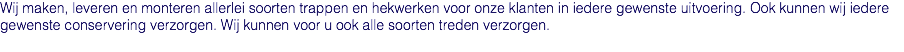 Wij maken, leveren en monteren allerlei soorten trappen en hekwerken voor onze klanten in iedere gewenste uitvoering. Ook kunnen wij iedere gewenste conservering verzorgen. Wij kunnen voor u ook alle soorten treden verzorgen.