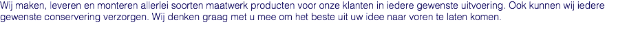 Wij maken, leveren en monteren allerlei soorten maatwerk producten voor onze klanten in iedere gewenste uitvoering. Ook kunnen wij iedere gewenste conservering verzorgen. Wij denken graag met u mee om het beste uit uw idee naar voren te laten komen. 